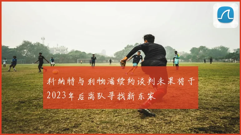 科纳特与利物浦续约谈判未果将于2023年后离队寻找新东家