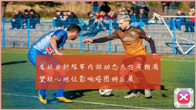 名记分析绿军内部动态杰伦布朗渴望核心地位影响塔图姆发展