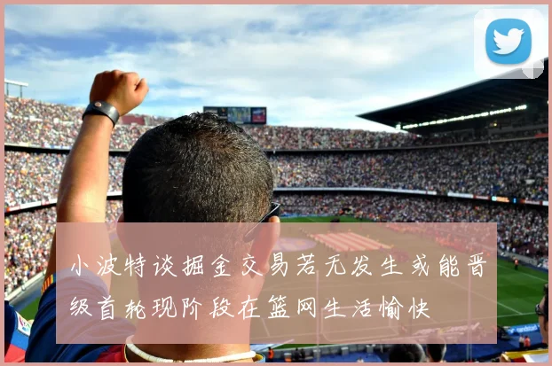 小波特谈掘金交易若无发生或能晋级首轮现阶段在篮网生活愉快