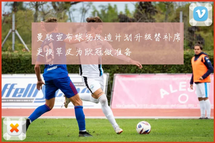 曼联宣布球场改造计划升级替补席更换草皮为欧冠做准备