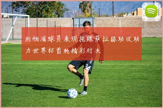 利物浦球员表现抢眼萨拉赫助攻助力世界杯首轮精彩对决
