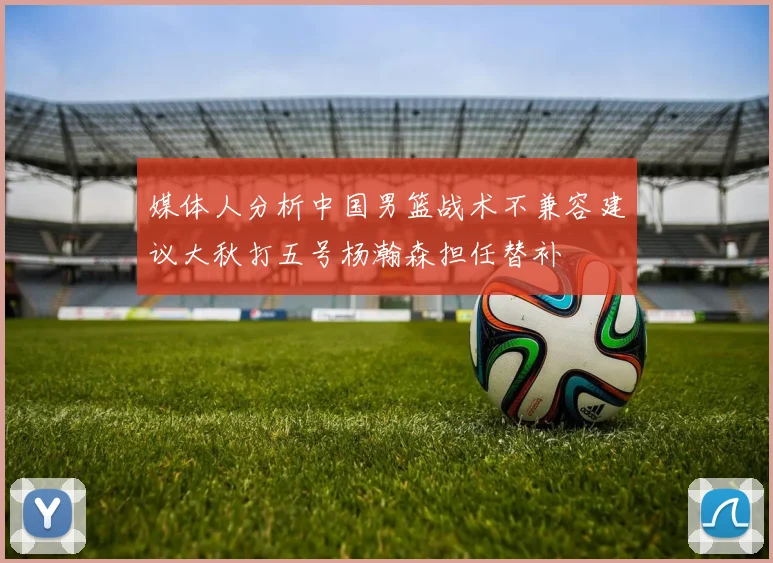 媒体人分析中国男篮战术不兼容建议大秋打五号杨瀚森担任替补